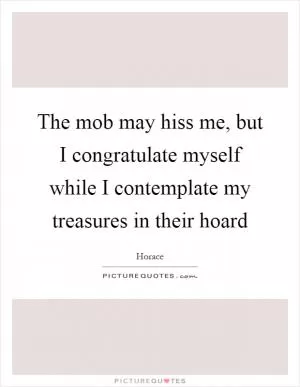 The mob may hiss me, but I congratulate myself while I contemplate my treasures in their hoard Picture Quote #1