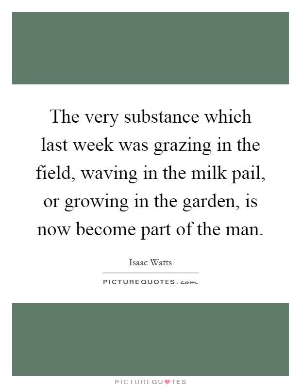 The very substance which last week was grazing in the field, waving in the milk pail, or growing in the garden, is now become part of the man Picture Quote #1