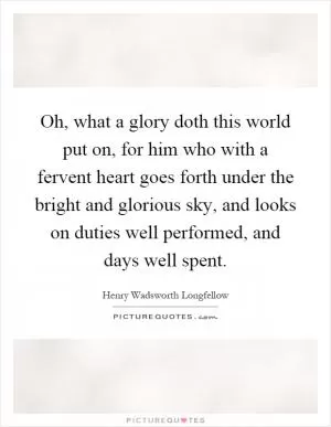 Oh, what a glory doth this world put on, for him who with a fervent heart goes forth under the bright and glorious sky, and looks on duties well performed, and days well spent Picture Quote #1