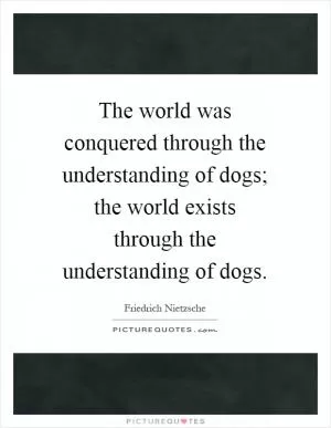 The world was conquered through the understanding of dogs; the world exists through the understanding of dogs Picture Quote #1