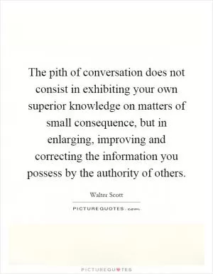 The pith of conversation does not consist in exhibiting your own superior knowledge on matters of small consequence, but in enlarging, improving and correcting the information you possess by the authority of others Picture Quote #1