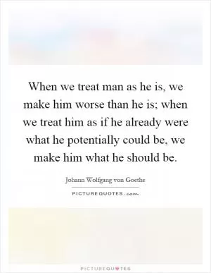 When we treat man as he is, we make him worse than he is; when we treat him as if he already were what he potentially could be, we make him what he should be Picture Quote #1