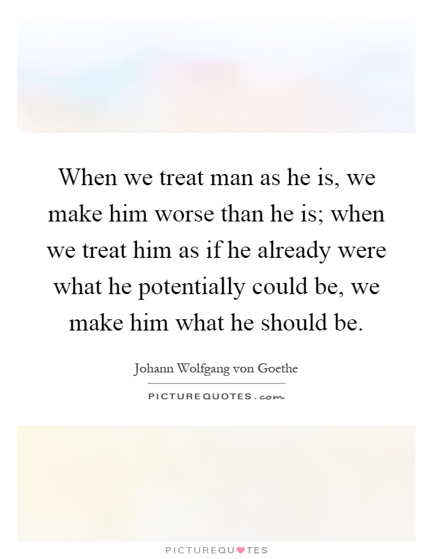 When we treat man as he is, we make him worse than he is; when we treat him as if he already were what he potentially could be, we make him what he should be Picture Quote #1