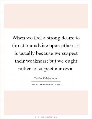 When we feel a strong desire to thrust our advice upon others, it is usually because we suspect their weakness; but we ought rather to suspect our own Picture Quote #1