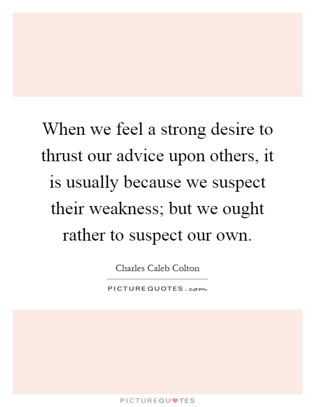 When we feel a strong desire to thrust our advice upon others, it is usually because we suspect their weakness; but we ought rather to suspect our own Picture Quote #1