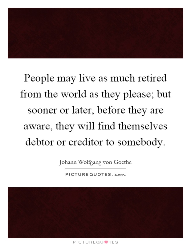 People may live as much retired from the world as they please; but sooner or later, before they are aware, they will find themselves debtor or creditor to somebody Picture Quote #1