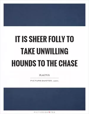 It is sheer folly to take unwilling hounds to the chase Picture Quote #1
