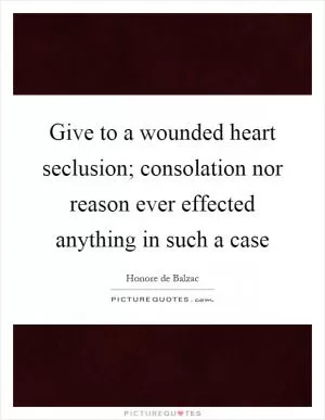 Give to a wounded heart seclusion; consolation nor reason ever effected anything in such a case Picture Quote #1