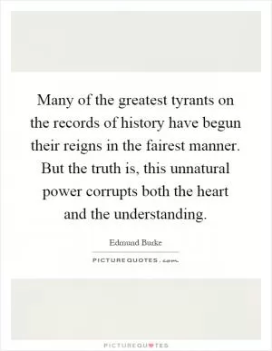 Many of the greatest tyrants on the records of history have begun their reigns in the fairest manner. But the truth is, this unnatural power corrupts both the heart and the understanding Picture Quote #1