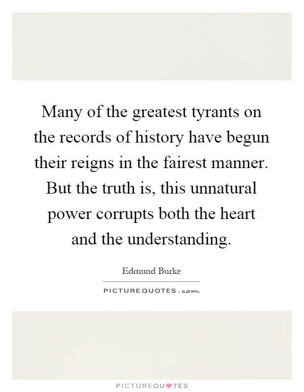 Many of the greatest tyrants on the records of history have begun their reigns in the fairest manner. But the truth is, this unnatural power corrupts both the heart and the understanding Picture Quote #1