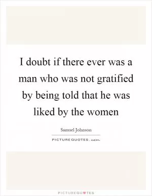 I doubt if there ever was a man who was not gratified by being told that he was liked by the women Picture Quote #1