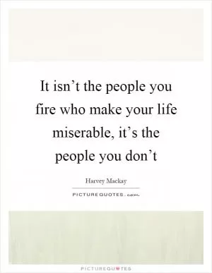 It isn’t the people you fire who make your life miserable, it’s the people you don’t Picture Quote #1