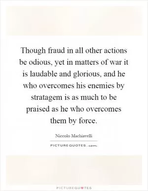 Though fraud in all other actions be odious, yet in matters of war it is laudable and glorious, and he who overcomes his enemies by stratagem is as much to be praised as he who overcomes them by force Picture Quote #1