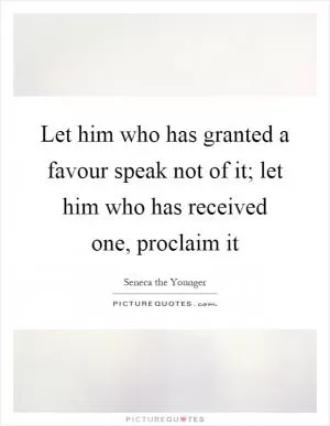 Let him who has granted a favour speak not of it; let him who has received one, proclaim it Picture Quote #1