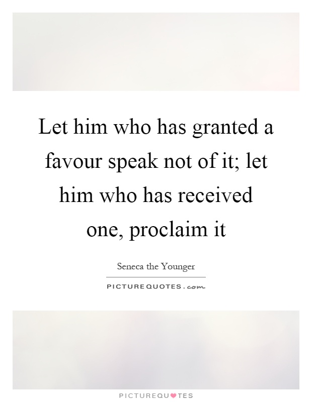 Let him who has granted a favour speak not of it; let him who has received one, proclaim it Picture Quote #1