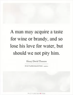 A man may acquire a taste for wine or brandy, and so lose his love for water, but should we not pity him Picture Quote #1