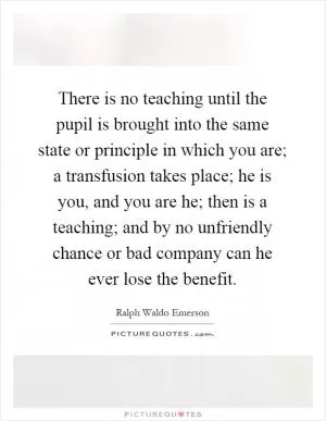 There is no teaching until the pupil is brought into the same state or principle in which you are; a transfusion takes place; he is you, and you are he; then is a teaching; and by no unfriendly chance or bad company can he ever lose the benefit Picture Quote #1