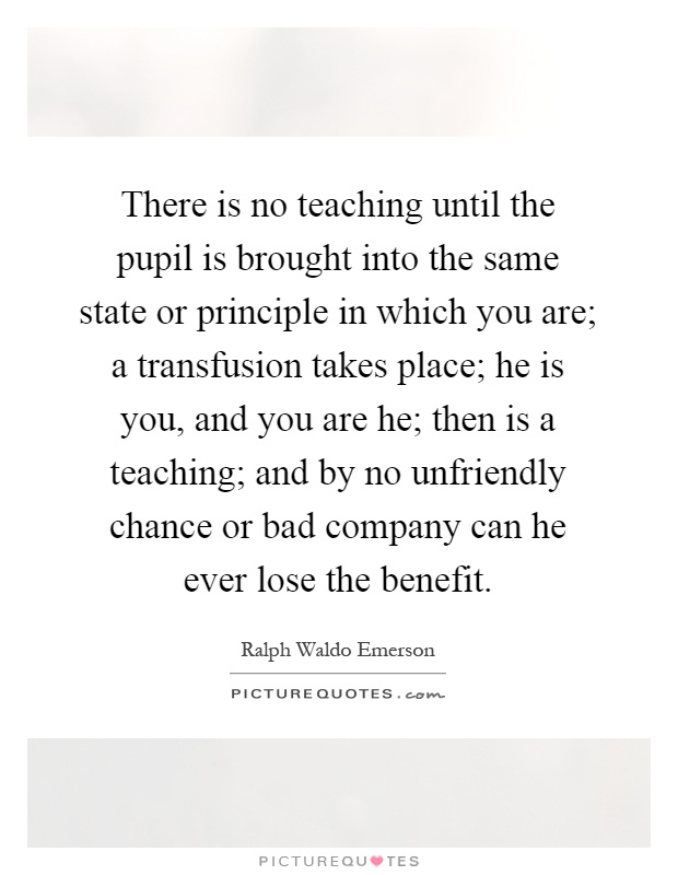 There is no teaching until the pupil is brought into the same state or principle in which you are; a transfusion takes place; he is you, and you are he; then is a teaching; and by no unfriendly chance or bad company can he ever lose the benefit Picture Quote #1