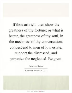 If thou art rich, then show the greatness of thy fortune; or what is better, the greatness of thy soul, in the meekness of thy conversation; condescend to men of low estate, support the distressed, and patronize the neglected. Be great Picture Quote #1