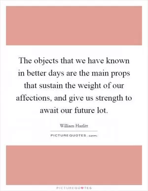 The objects that we have known in better days are the main props that sustain the weight of our affections, and give us strength to await our future lot Picture Quote #1