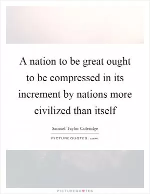 A nation to be great ought to be compressed in its increment by nations more civilized than itself Picture Quote #1
