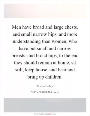 Men have broad and large chests, and small narrow hips, and more understanding than women, who have but small and narrow breasts, and broad hips, to the end they should remain at home, sit still, keep house, and bear and bring up children Picture Quote #1