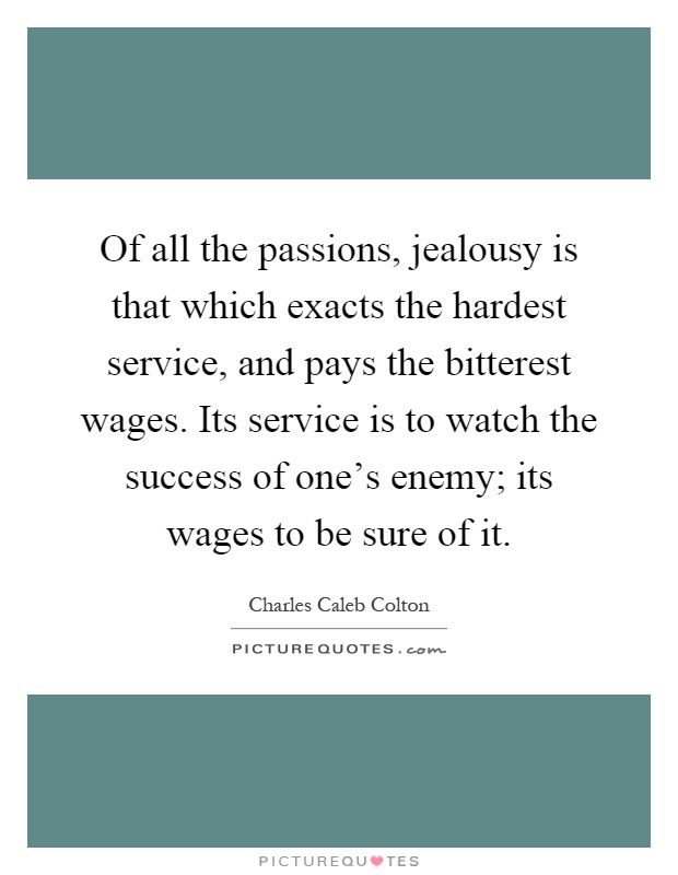 Of all the passions, jealousy is that which exacts the hardest service, and pays the bitterest wages. Its service is to watch the success of one's enemy; its wages to be sure of it Picture Quote #1