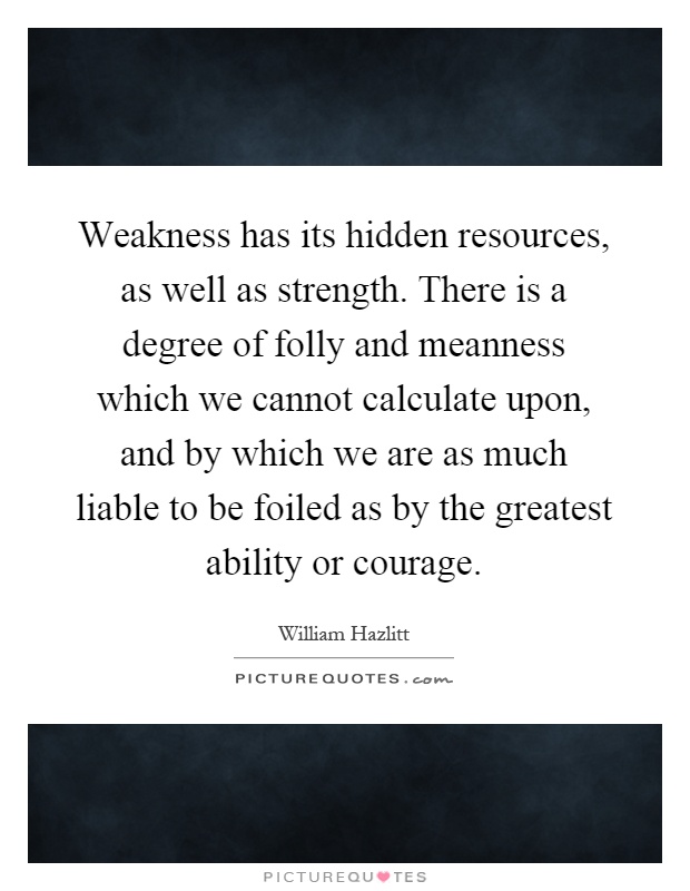 Weakness has its hidden resources, as well as strength. There is a degree of folly and meanness which we cannot calculate upon, and by which we are as much liable to be foiled as by the greatest ability or courage Picture Quote #1