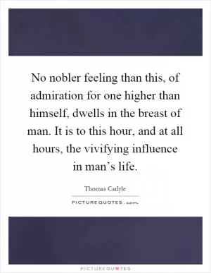 No nobler feeling than this, of admiration for one higher than himself, dwells in the breast of man. It is to this hour, and at all hours, the vivifying influence in man’s life Picture Quote #1