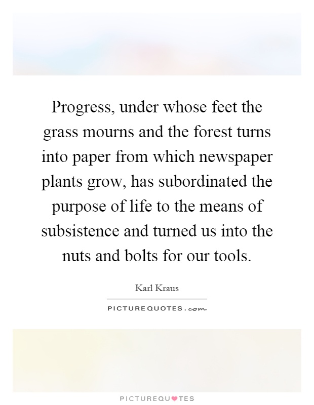 Progress, under whose feet the grass mourns and the forest turns into paper from which newspaper plants grow, has subordinated the purpose of life to the means of subsistence and turned us into the nuts and bolts for our tools Picture Quote #1