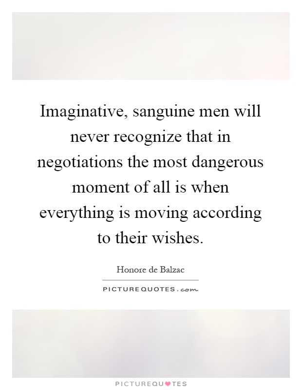 Imaginative, sanguine men will never recognize that in negotiations the most dangerous moment of all is when everything is moving according to their wishes Picture Quote #1