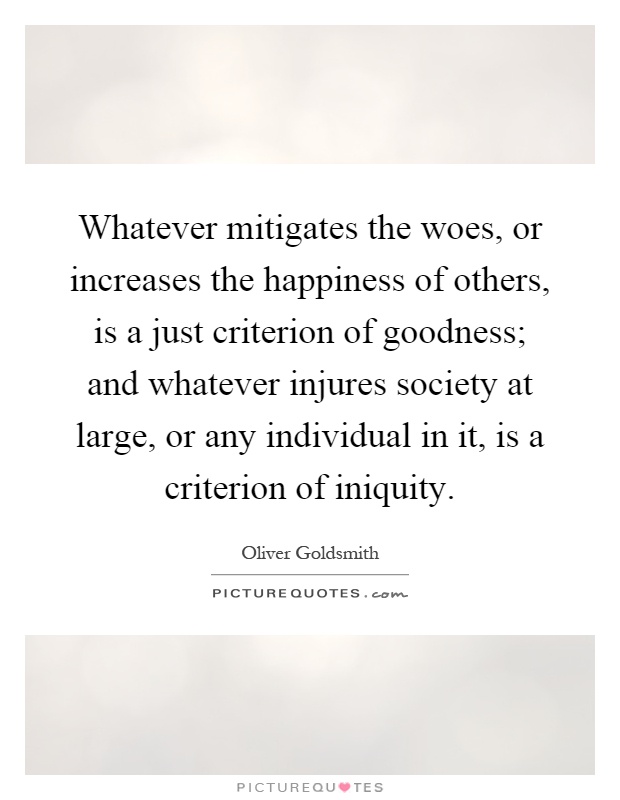 Whatever mitigates the woes, or increases the happiness of others, is a just criterion of goodness; and whatever injures society at large, or any individual in it, is a criterion of iniquity Picture Quote #1