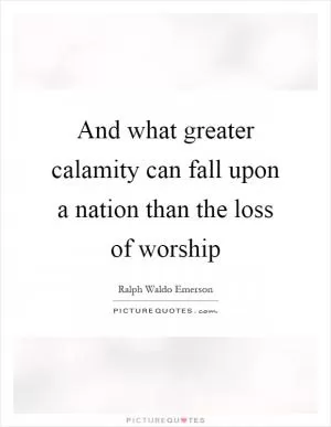 And what greater calamity can fall upon a nation than the loss of worship Picture Quote #1