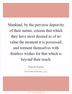 Mankind, by the perverse depravity of their nature, esteem that which they have most desired as of no value the moment it is possessed, and torment themselves with fruitless wishes for that which is beyond their reach Picture Quote #1