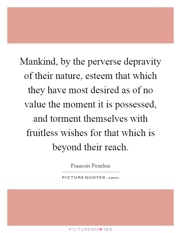 Mankind, by the perverse depravity of their nature, esteem that which they have most desired as of no value the moment it is possessed, and torment themselves with fruitless wishes for that which is beyond their reach Picture Quote #1
