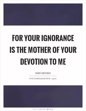 For your ignorance is the mother of your devotion to me Picture Quote #1
