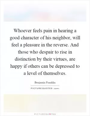 Whoever feels pain in hearing a good character of his neighbor, will feel a pleasure in the reverse. And those who despair to rise in distinction by their virtues, are happy if others can be depressed to a level of themselves Picture Quote #1