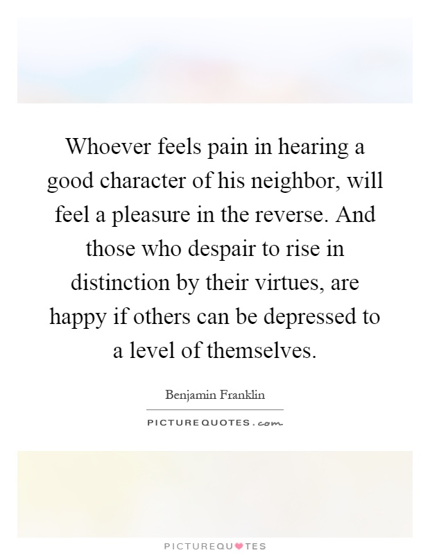 Whoever feels pain in hearing a good character of his neighbor, will feel a pleasure in the reverse. And those who despair to rise in distinction by their virtues, are happy if others can be depressed to a level of themselves Picture Quote #1