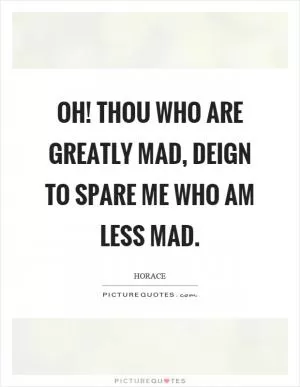 Oh! thou who are greatly mad, deign to spare me who am less mad Picture Quote #1