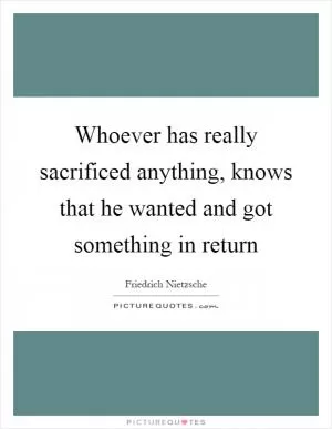 Whoever has really sacrificed anything, knows that he wanted and got something in return Picture Quote #1