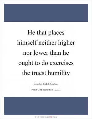 He that places himself neither higher nor lower than he ought to do exercises the truest humility Picture Quote #1