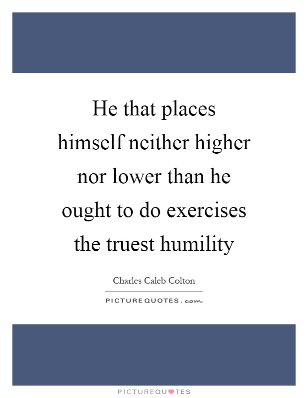 He that places himself neither higher nor lower than he ought to do exercises the truest humility Picture Quote #1