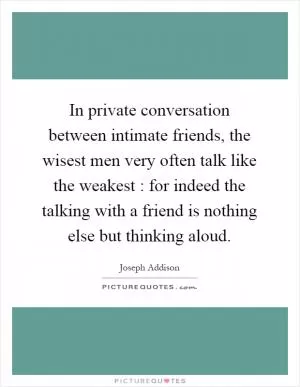 In private conversation between intimate friends, the wisest men very often talk like the weakest : for indeed the talking with a friend is nothing else but thinking aloud Picture Quote #1