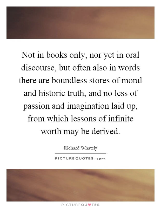 Not in books only, nor yet in oral discourse, but often also in words there are boundless stores of moral and historic truth, and no less of passion and imagination laid up, from which lessons of infinite worth may be derived Picture Quote #1