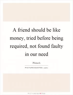 A friend should be like money, tried before being required, not found faulty in our need Picture Quote #1