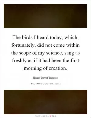 The birds I heard today, which, fortunately, did not come within the scope of my science, sang as freshly as if it had been the first morning of creation Picture Quote #1