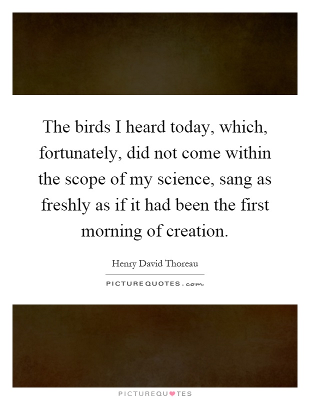 The birds I heard today, which, fortunately, did not come within the scope of my science, sang as freshly as if it had been the first morning of creation Picture Quote #1