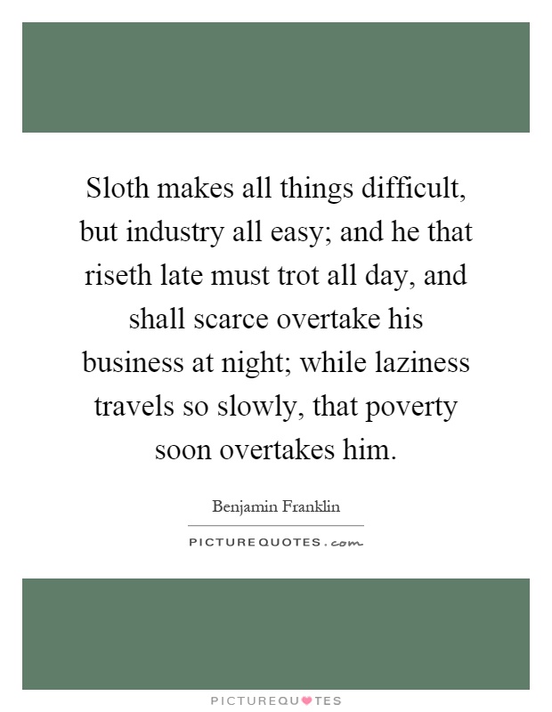 Sloth makes all things difficult, but industry all easy; and he that riseth late must trot all day, and shall scarce overtake his business at night; while laziness travels so slowly, that poverty soon overtakes him Picture Quote #1