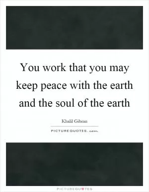You work that you may keep peace with the earth and the soul of the earth Picture Quote #1