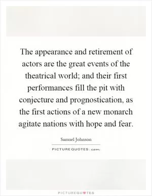 The appearance and retirement of actors are the great events of the theatrical world; and their first performances fill the pit with conjecture and prognostication, as the first actions of a new monarch agitate nations with hope and fear Picture Quote #1